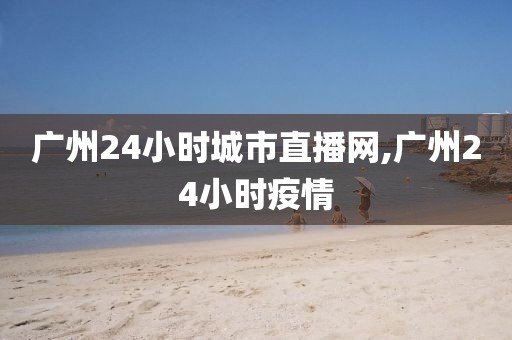 广州24小时城市直播网,广州24小时疫情