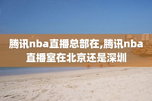 腾讯nba直播总部在,腾讯nba直播室在北京还是深圳