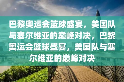 巴黎奥运会篮球盛宴，美国队与塞尔维亚的巅峰对决，巴黎奥运会篮球盛宴，美国队与塞尔维亚的巅峰对决