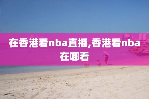 在香港看nba直播,香港看nba在哪看