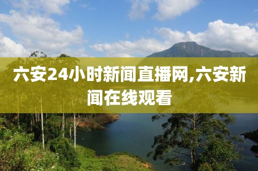 六安24小时新闻直播网,六安新闻在线观看
