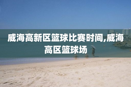 威海高新区篮球比赛时间,威海高区篮球场