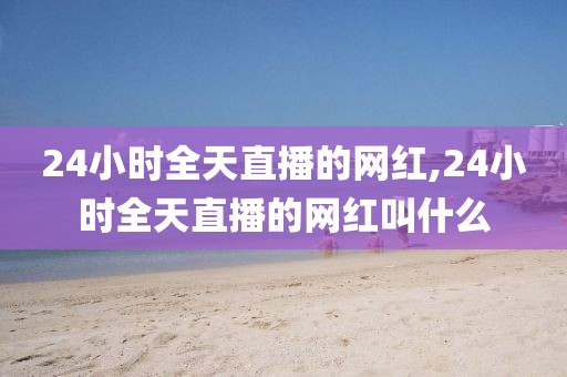 24小时全天直播的网红,24小时全天直播的网红叫什么