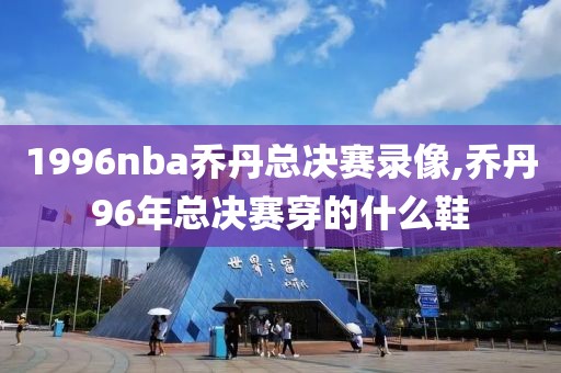 1996nba乔丹总决赛录像,乔丹96年总决赛穿的什么鞋