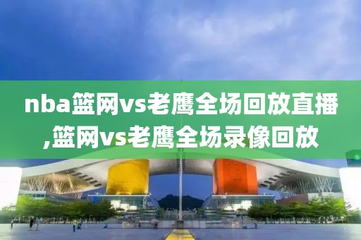 nba篮网vs老鹰全场回放直播,篮网vs老鹰全场录像回放