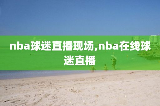 nba球迷直播现场,nba在线球迷直播