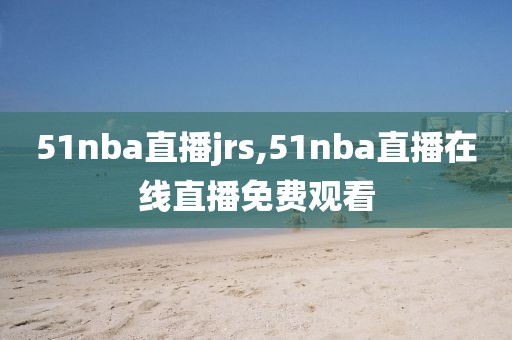 51nba直播jrs,51nba直播在线直播免费观看