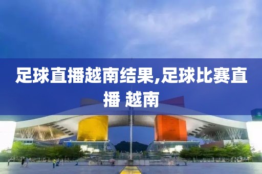 足球直播越南结果,足球比赛直播 越南