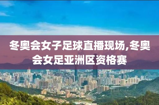 冬奥会女子足球直播现场,冬奥会女足亚洲区资格赛