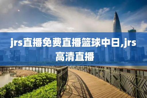 jrs直播免费直播篮球中日,jrs 高清直播