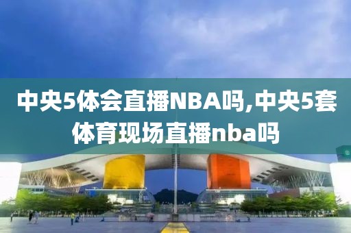 中央5体会直播NBA吗,中央5套体育现场直播nba吗