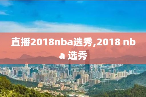 直播2018nba选秀,2018 nba 选秀