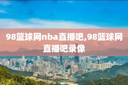 98篮球网nba直播吧,98篮球网直播吧录像