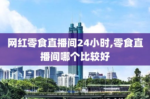 网红零食直播间24小时,零食直播间哪个比较好