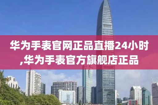 华为手表官网正品直播24小时,华为手表官方旗舰店正品