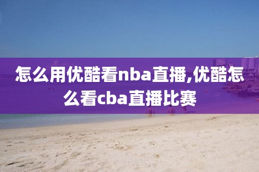 怎么用优酷看nba直播,优酷怎么看cba直播比赛