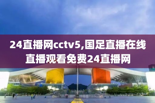 24直播网cctv5,国足直播在线直播观看免费24直播网