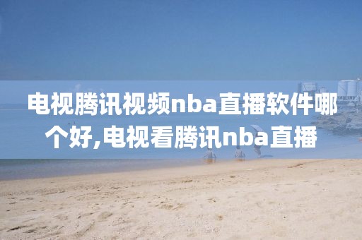 电视腾讯视频nba直播软件哪个好,电视看腾讯nba直播