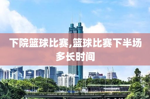 下院篮球比赛,篮球比赛下半场多长时间