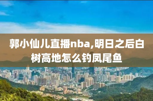 郭小仙儿直播nba,明日之后白树高地怎么钓凤尾鱼