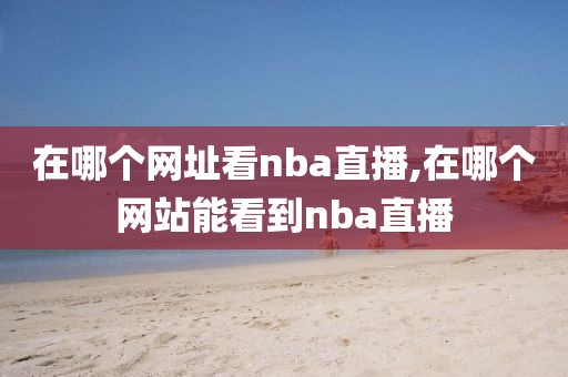 在哪个网址看nba直播,在哪个网站能看到nba直播