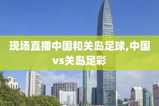 现场直播中国和关岛足球,中国vs关岛足彩