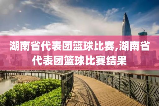 湖南省代表团篮球比赛,湖南省代表团篮球比赛结果