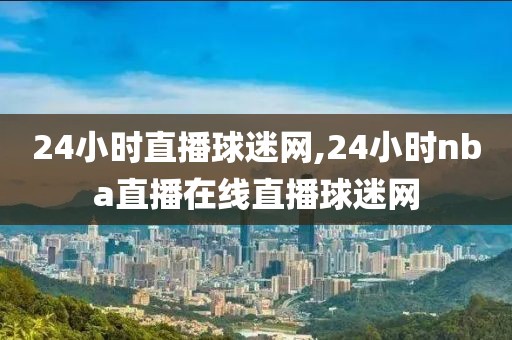 24小时直播球迷网,24小时nba直播在线直播球迷网