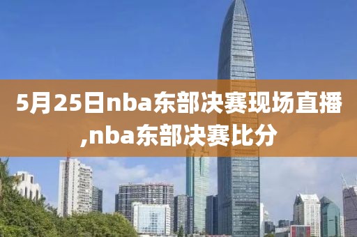 5月25日nba东部决赛现场直播,nba东部决赛比分
