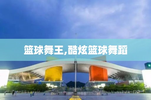 篮球舞王,酷炫篮球舞蹈