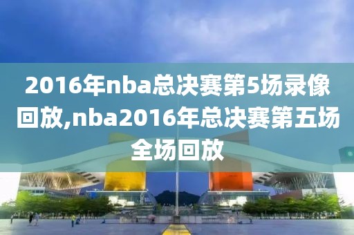 2016年nba总决赛第5场录像回放,nba2016年总决赛第五场全场回放