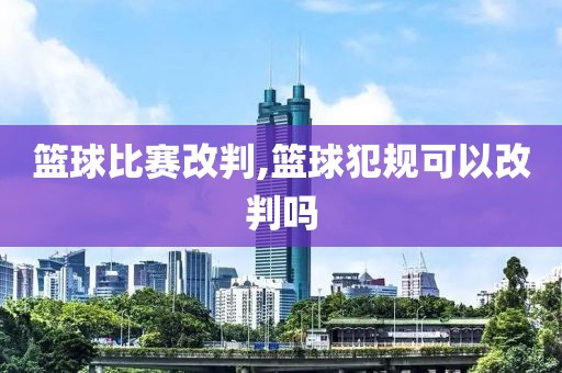 篮球比赛改判,篮球犯规可以改判吗