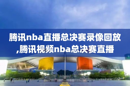 腾讯nba直播总决赛录像回放,腾讯视频nba总决赛直播