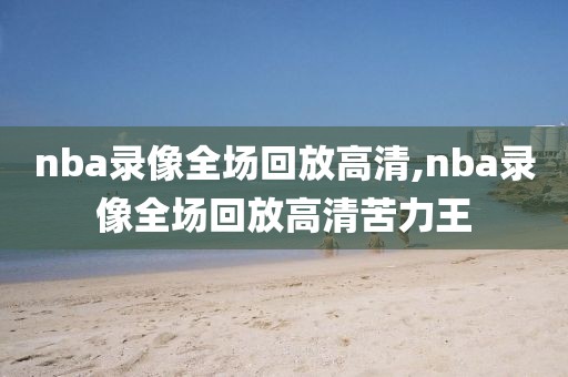 nba录像全场回放高清,nba录像全场回放高清苦力王