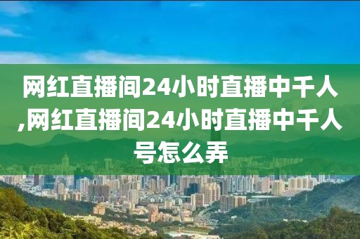 网红直播间24小时直播中千人,网红直播间24小时直播中千人号怎么弄