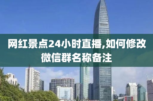 网红景点24小时直播,如何修改微信群名称备注