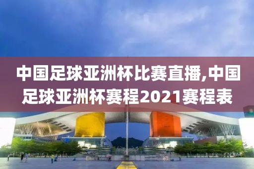 中国足球亚洲杯比赛直播,中国足球亚洲杯赛程2021赛程表