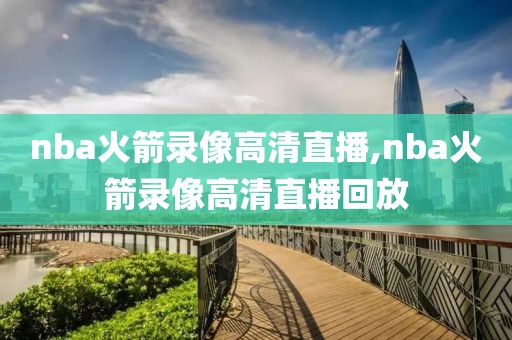 nba火箭录像高清直播,nba火箭录像高清直播回放